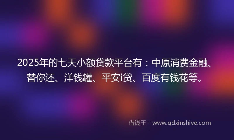 2025年的七天小额贷款平台有：中原消费金融、替你还、洋钱罐、平安i贷、百度有钱花等。