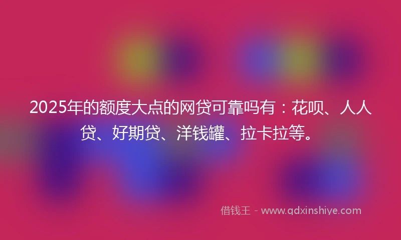 2025年的额度大点的网贷可靠吗有：花呗、人人贷、好期贷、洋钱罐、拉卡拉等。