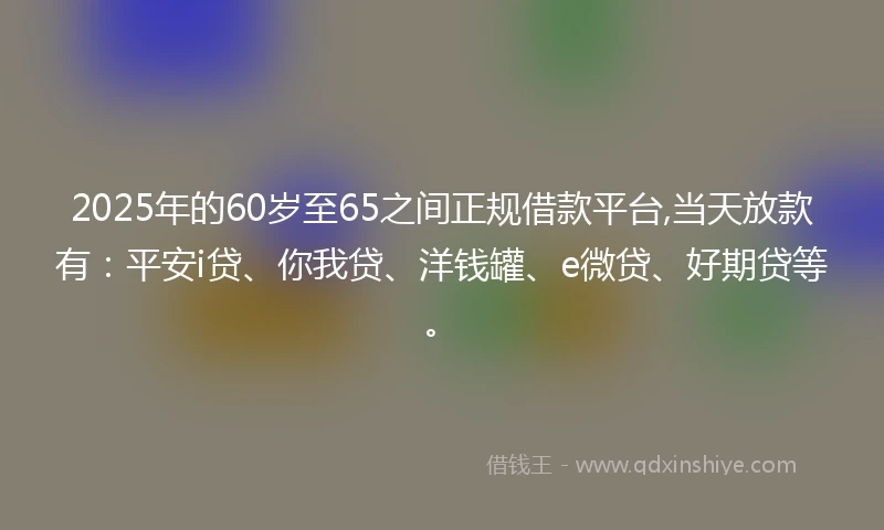 2025年的60岁至65之间正规借款平台,当天放款有:平安i贷、你我贷、洋钱罐、e微贷、好期贷等。