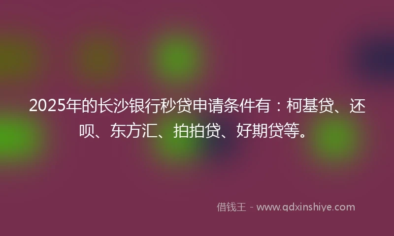 2025年的长沙银行秒贷申请条件有：柯基贷、还呗、东方汇、拍拍贷、好期贷等。