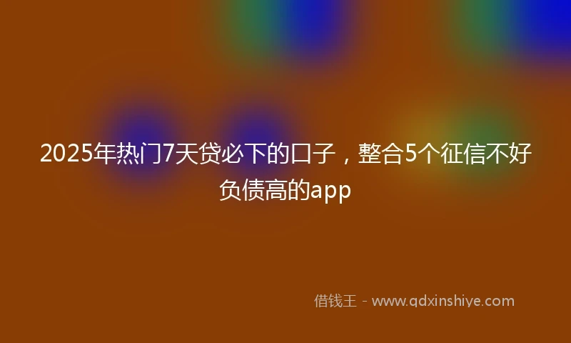 2025年热门7天贷必下的口子,整合5个征信不好负债高的app