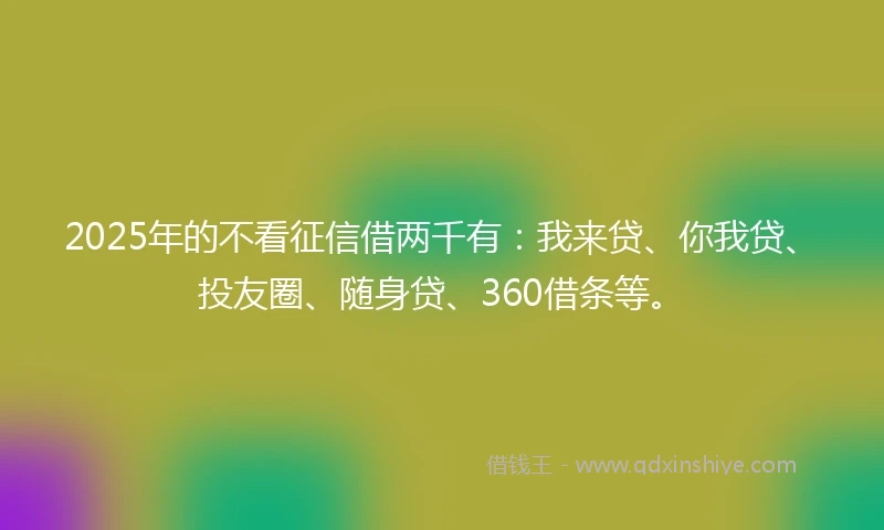 2025年的不看征信借两千有：我来贷、你我贷、投友圈、随身贷、360借条等。