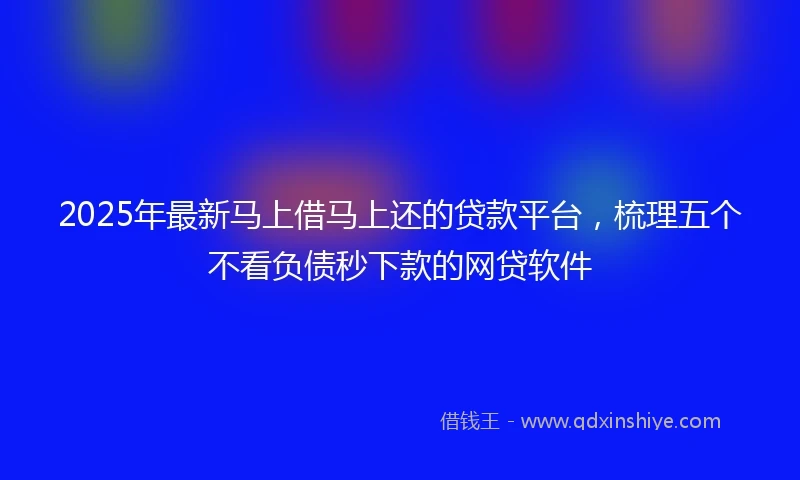 2025年最新马上借马上还的贷款平台，梳理五个不看负债秒下款的网贷软件