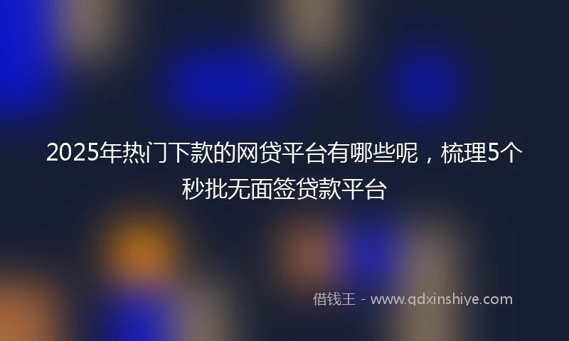 2025年热门下款的网贷平台有哪些呢，梳理5个秒批无面签贷款平台