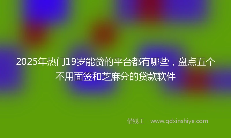 2025年热门19岁能贷的平台都有哪些,盘点五个不用面签和芝麻分的贷款软件