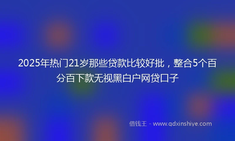 2025年热门21岁那些贷款比较好批,整合5个百分百下款无视黑白户网贷口子