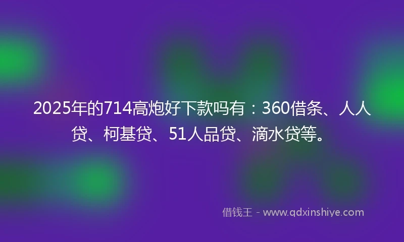2025年的714高炮好下款吗有：360借条、人人贷、柯基贷、51人品贷、滴水贷等。