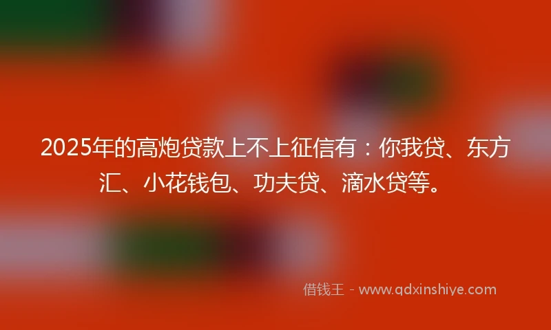 2025年的高炮贷款上不上征信有：你我贷、东方汇、小花钱包、功夫贷、滴水贷等。