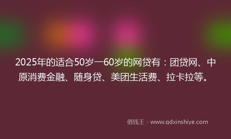 2025年的适合50岁一60岁的网贷有：团贷网、中原消费金融、随身贷、美团生活费、拉卡拉等。