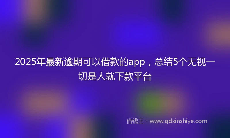 2025年最新逾期可以借款的app，总结5个无视一切是人就下款平台