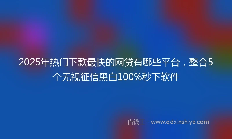 2025年热门下款最快的网贷有哪些平台，整合5个无视征信黑白100%秒下软件