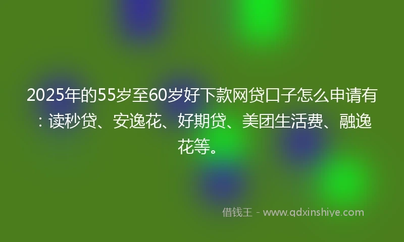 2025年的55岁至60岁好下款网贷口子怎么申请有：读秒贷、安逸花、好期贷、美团生活费、融逸花等。