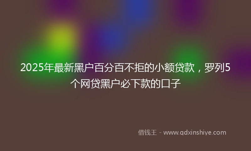 2025年最新黑户百分百不拒的小额贷款，罗列5个网贷黑户必下款的口子