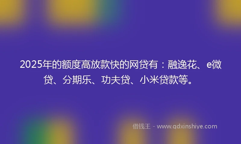 2025年的额度高放款快的网贷有：融逸花、e微贷、分期乐、功夫贷、小米贷款等。