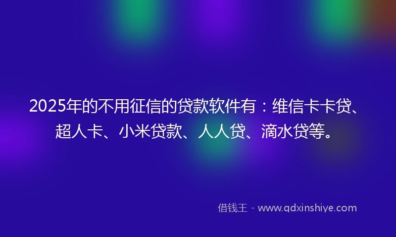 2025年的不用征信的贷款软件有：维信卡卡贷、超人卡、小米贷款、人人贷、滴水贷等。