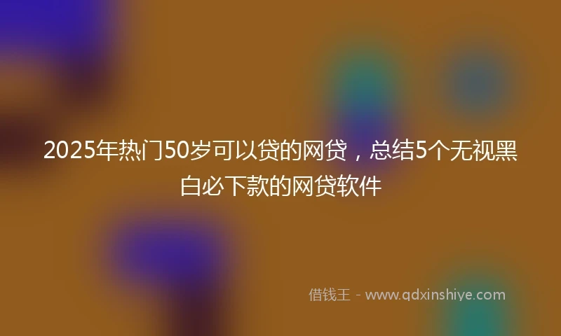 2025年热门50岁可以贷的网贷，总结5个无视黑白必下款的网贷软件