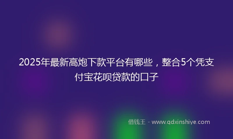 2025年最新高炮下款平台有哪些，整合5个凭支付宝花呗贷款的口子