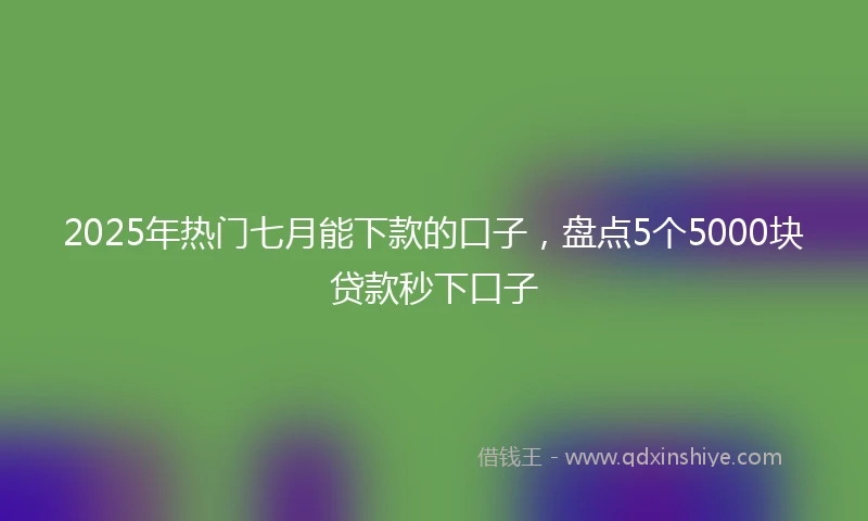 2025年热门七月能下款的口子，盘点5个5000块贷款秒下口子