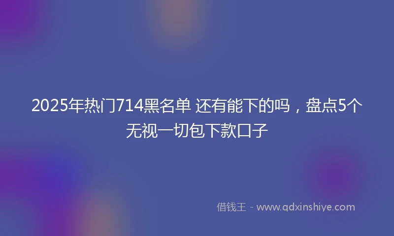 2025年热门714黑名单 还有能下的吗，盘点5个无视一切包下款口子
