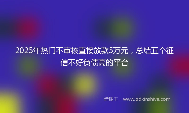 2025年热门不审核直接放款5万元，总结五个征信不好负债高的平台