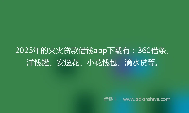 2025年的火火贷款借钱app下载有：360借条、洋钱罐、安逸花、小花钱包、滴水贷等。