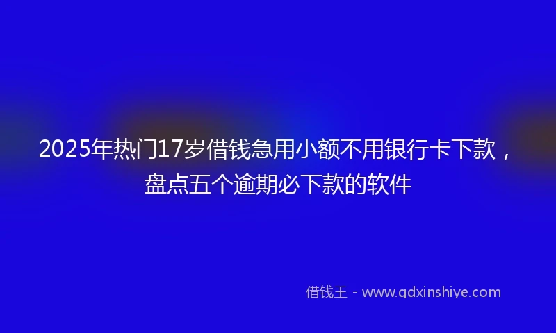 2025年热门17岁借钱急用小额不用银行卡下款，盘点五个逾期必下款的软件