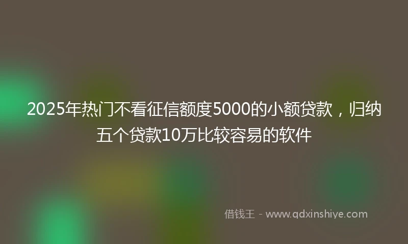 2025年热门不看征信额度5000的小额贷款,归纳五个贷款10万比较容易的软件