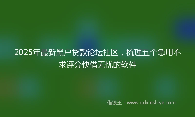 2025年最新黑户贷款论坛社区，梳理五个急用不求评分快借无忧的软件