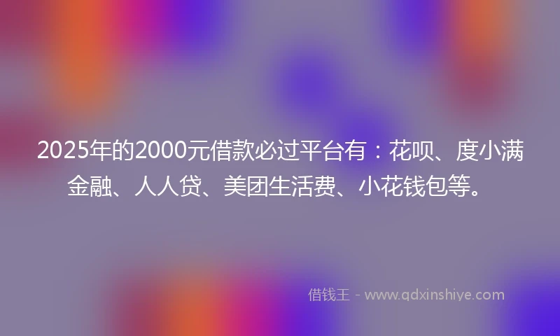 2025年的2000元借款必过平台有：花呗、度小满金融、人人贷、美团生活费、小花钱包等。