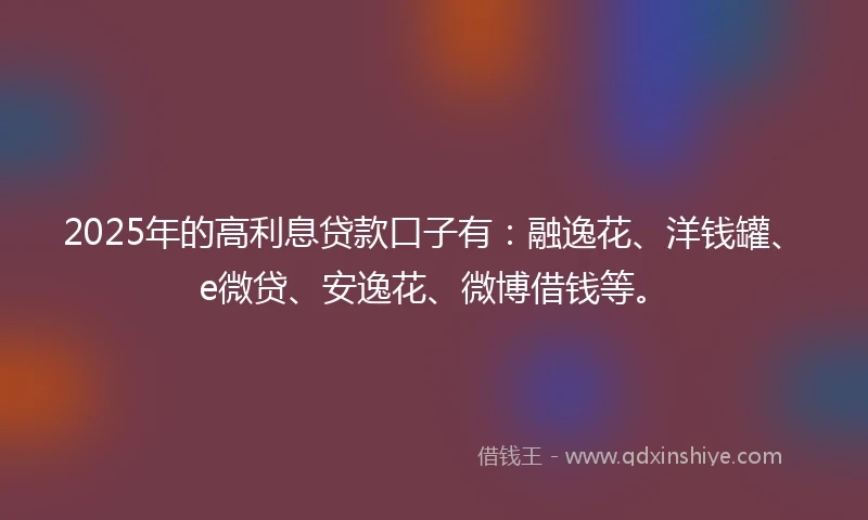 2025年的高利息贷款口子有：融逸花、洋钱罐、e微贷、安逸花、微博借钱等。