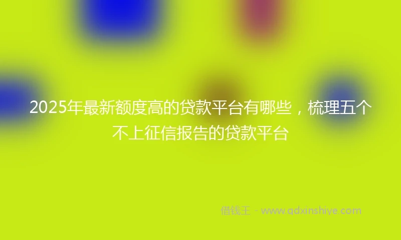 2025年最新额度高的贷款平台有哪些，梳理五个不上征信报告的贷款平台