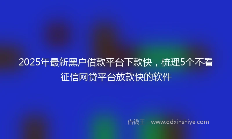 2025年最新黑户借款平台下款快，梳理5个不看征信网贷平台放款快的软件