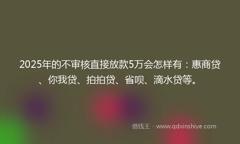 2025年的不审核直接放款5万会怎样有：惠商贷、你我贷、拍拍贷、省呗、滴水贷等。