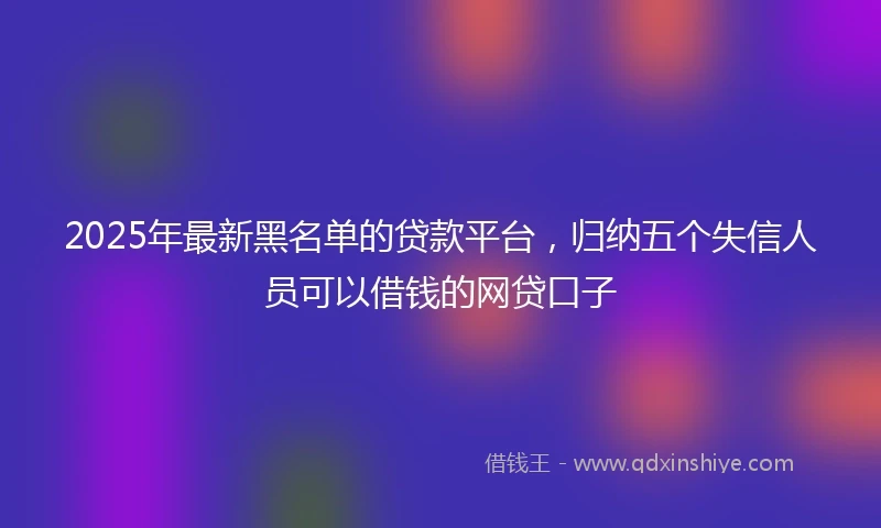 2025年最新黑名单的贷款平台，归纳五个失信人员可以借钱的网贷口子