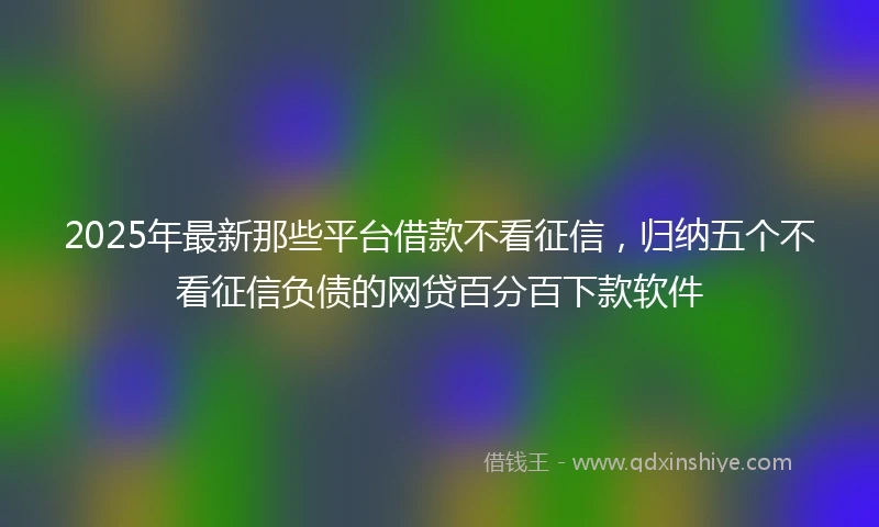2025年最新那些平台借款不看征信，归纳五个不看征信负债的网贷百分百下款软件
