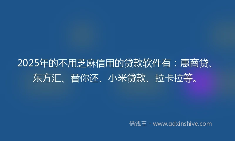 2025年的不用芝麻信用的贷款软件有：惠商贷、东方汇、替你还、小米贷款、拉卡拉等。