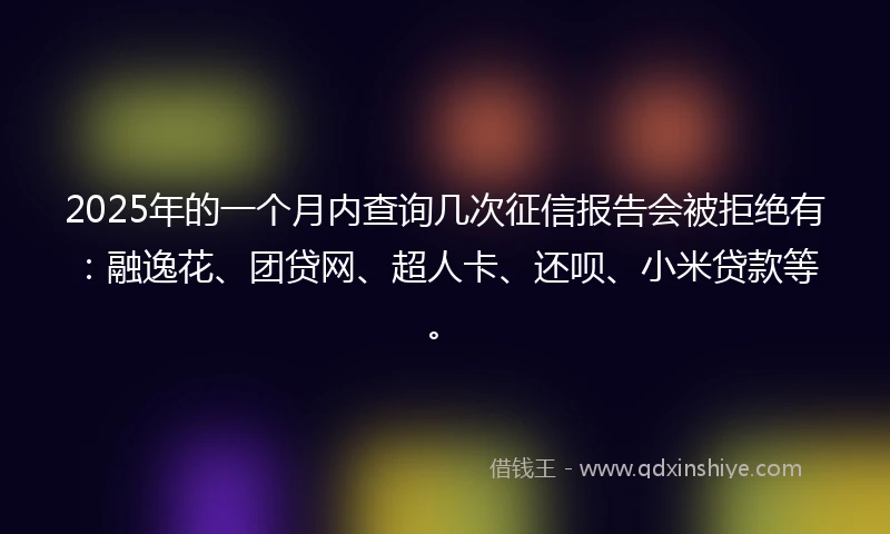 2025年的一个月内查询几次征信报告会被拒绝有：融逸花、团贷网、超人卡、还呗、小米贷款等。