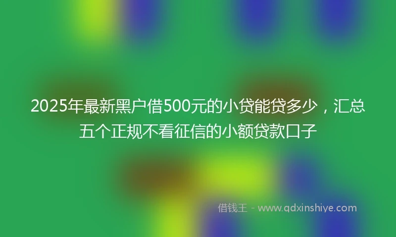2025年最新黑户借500元的小贷能贷多少，汇总五个正规不看征信的小额贷款口子