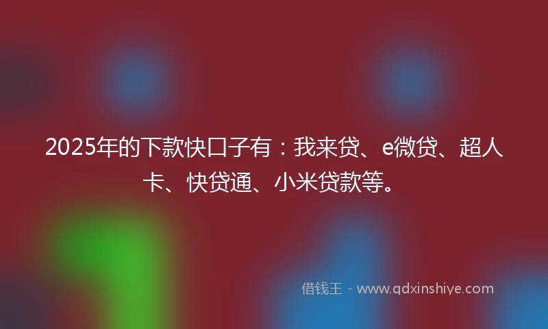2025年的下款快口子有：我来贷、e微贷、超人卡、快贷通、小米贷款等。