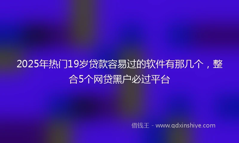 2025年热门19岁贷款容易过的软件有那几个，整合5个网贷黑户必过平台