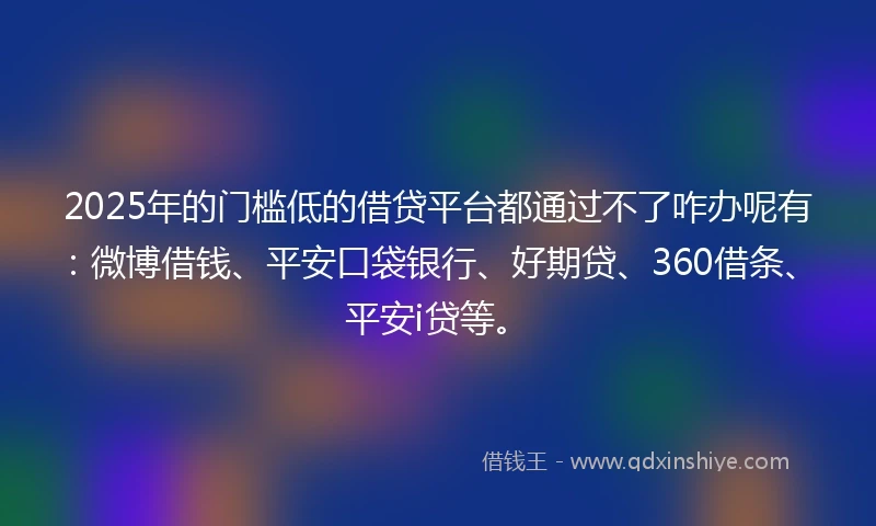 2025年的门槛低的借贷平台都通过不了咋办呢有：微博借钱、平安口袋银行、好期贷、360借条、平安i贷等。