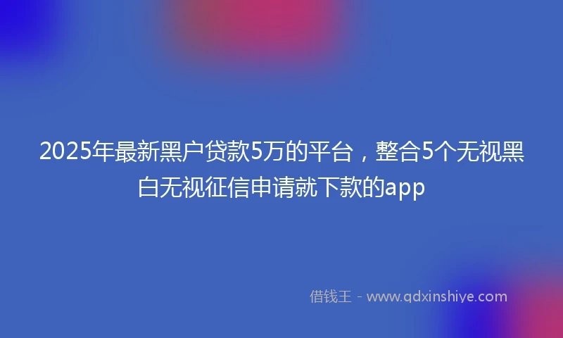 2025年最新黑户贷款5万的平台，整合5个无视黑白无视征信申请就下款的app
