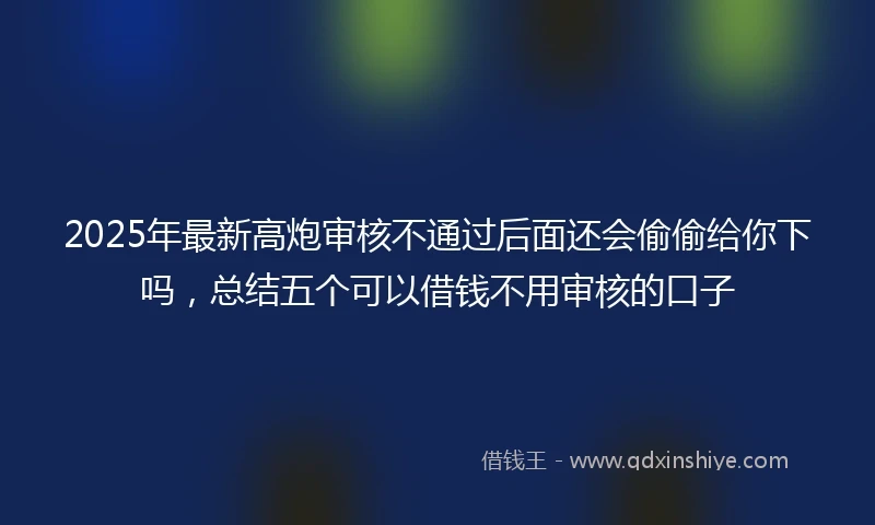 2025年最新高炮审核不通过后面还会偷偷给你下吗，总结五个可以借钱不用审核的口子
