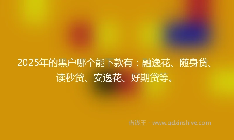 2025年的黑户哪个能下款有：融逸花、随身贷、读秒贷、安逸花、好期贷等。