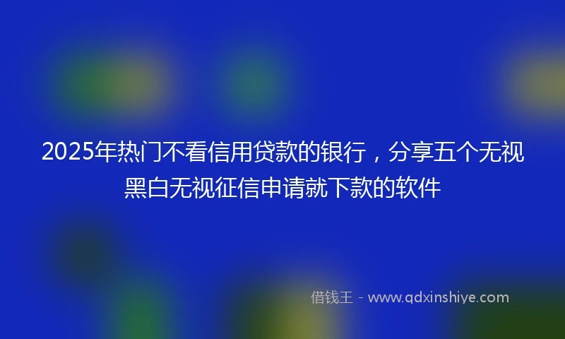 2025年热门不看信用贷款的银行，分享五个无视黑白无视征信申请就下款的软件