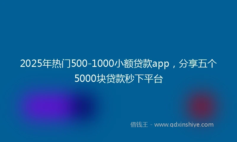2025年热门500-1000小额贷款app，分享五个5000块贷款秒下平台