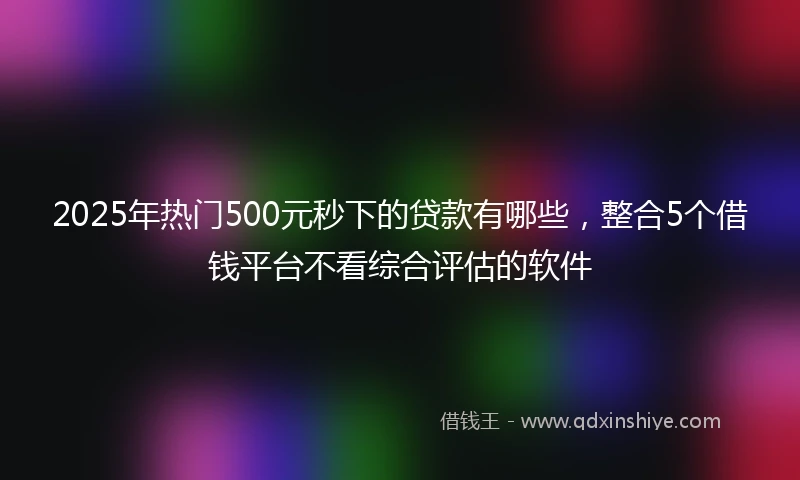 2025年热门500元秒下的贷款有哪些，整合5个借钱平台不看综合评估的软件