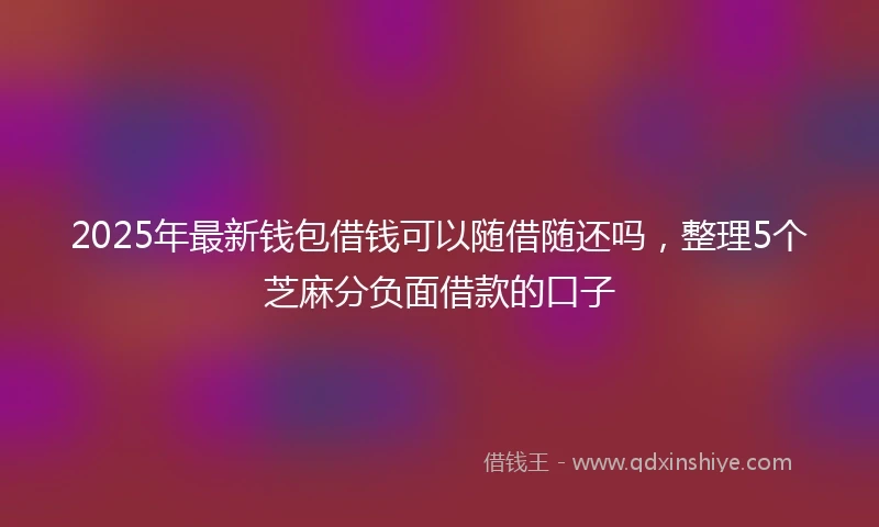 2025年最新钱包借钱可以随借随还吗，整理5个芝麻分负面借款的口子