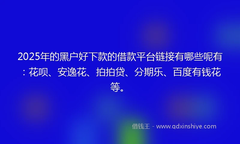 2025年的黑户好下款的借款平台链接有哪些呢有：花呗、安逸花、拍拍贷、分期乐、百度有钱花等。