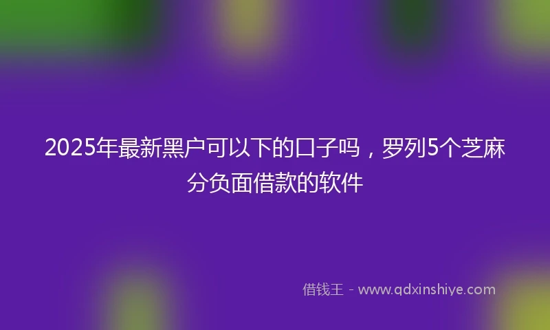 2025年最新黑户可以下的口子吗,罗列5个芝麻分负面借款的软件